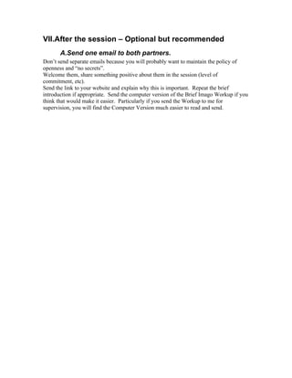 VII.After the session – Optional but recommended
       A.Send one email to both partners.
Don’t send separate emails because you will probably want to maintain the policy of
openness and “no secrets”.
Welcome them, share something positive about them in the session (level of
commitment, etc).
Send the link to your website and explain why this is important. Repeat the brief
introduction if appropriate. Send the computer version of the Brief Imago Workup if you
think that would make it easier. Particularly if you send the Workup to me for
supervision, you will find the Computer Version much easier to read and send.
 