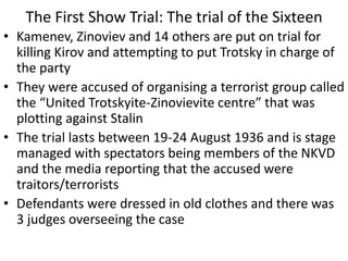 The First Show Trial: The trial of the Sixteen
• Kamenev, Zinoviev and 14 others are put on trial for
killing Kirov and attempting to put Trotsky in charge of
the party
• They were accused of organising a terrorist group called
the “United Trotskyite-Zinovievite centre” that was
plotting against Stalin
• The trial lasts between 19-24 August 1936 and is stage
managed with spectators being members of the NKVD
and the media reporting that the accused were
traitors/terrorists
• Defendants were dressed in old clothes and there was
3 judges overseeing the case
 