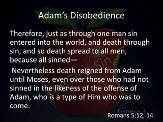 Adam’s Disobedience
Therefore, just as through one man sin
entered into the world, and death through
sin, and so death spread to all men,
because all sinned—
Nevertheless death reigned from Adam
until Moses, even over those who had not
sinned in the likeness of the offense of
Adam, who is a type of Him who was to
come.
Romans 5:12, 14
 