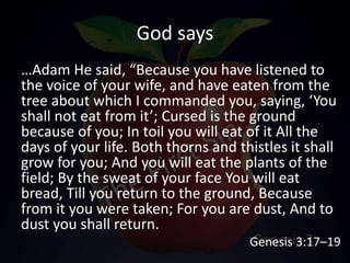 God says
…Adam He said, “Because you have listened to
the voice of your wife, and have eaten from the
tree about which I commanded you, saying, ‘You
shall not eat from it’; Cursed is the ground
because of you; In toil you will eat of it All the
days of your life. Both thorns and thistles it shall
grow for you; And you will eat the plants of the
field; By the sweat of your face You will eat
bread, Till you return to the ground, Because
from it you were taken; For you are dust, And to
dust you shall return.
Genesis 3:17–19
 