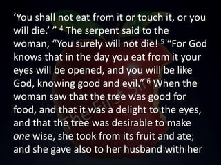 ‘You shall not eat from it or touch it, or you
will die.’ ” 4 The serpent said to the
woman, “You surely will not die! 5 “For God
knows that in the day you eat from it your
eyes will be opened, and you will be like
God, knowing good and evil.” 6 When the
woman saw that the tree was good for
food, and that it was a delight to the eyes,
and that the tree was desirable to make
one wise, she took from its fruit and ate;
and she gave also to her husband with her
 