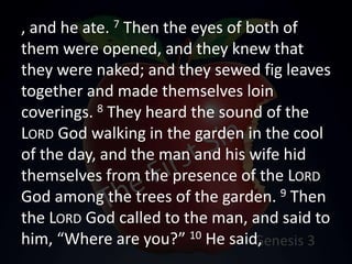 , and he ate. 7 Then the eyes of both of
them were opened, and they knew that
they were naked; and they sewed fig leaves
together and made themselves loin
coverings. 8 They heard the sound of the
LORD God walking in the garden in the cool
of the day, and the man and his wife hid
themselves from the presence of the LORD
God among the trees of the garden. 9 Then
the LORD God called to the man, and said to
him, “Where are you?” 10 He said,
 