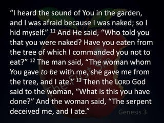 “I heard the sound of You in the garden,
and I was afraid because I was naked; so I
hid myself.” 11 And He said, “Who told you
that you were naked? Have you eaten from
the tree of which I commanded you not to
eat?” 12 The man said, “The woman whom
You gave to be with me, she gave me from
the tree, and I ate.” 13 Then the LORD God
said to the woman, “What is this you have
done?” And the woman said, “The serpent
deceived me, and I ate.”
 