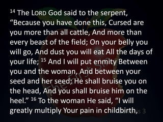 14 The LORD God said to the serpent,
“Because you have done this, Cursed are
you more than all cattle, And more than
every beast of the field; On your belly you
will go, And dust you will eat All the days of
your life; 15 And I will put enmity Between
you and the woman, And between your
seed and her seed; He shall bruise you on
the head, And you shall bruise him on the
heel.” 16 To the woman He said, “I will
greatly multiply Your pain in childbirth,
 