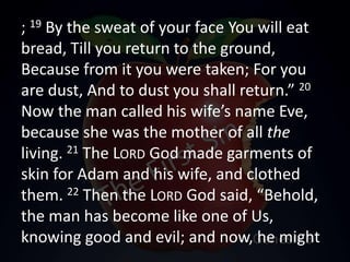 ; 19 By the sweat of your face You will eat
bread, Till you return to the ground,
Because from it you were taken; For you
are dust, And to dust you shall return.” 20
Now the man called his wife’s name Eve,
because she was the mother of all the
living. 21 The LORD God made garments of
skin for Adam and his wife, and clothed
them. 22 Then the LORD God said, “Behold,
the man has become like one of Us,
knowing good and evil; and now, he might
 