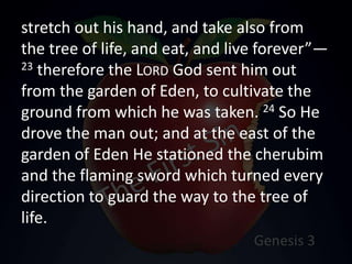 stretch out his hand, and take also from
the tree of life, and eat, and live forever”—
23 therefore the LORD God sent him out
from the garden of Eden, to cultivate the
ground from which he was taken. 24 So He
drove the man out; and at the east of the
garden of Eden He stationed the cherubim
and the flaming sword which turned every
direction to guard the way to the tree of
life.
 