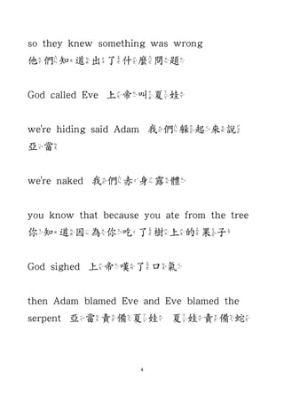 4
so they knew something was wrong
他們知道出了什麼問題
God called Eve 上帝叫夏娃
we're hiding said Adam 我們躲起來說
亞當
we're naked 我們赤身露體
you know that because you ate from the tree
你知道因為你吃了樹上的果子
God sighed 上帝嘆了口氣
then Adam blamed Eve and Eve blamed the
serpent 亞當責備夏娃 夏娃責備蛇
 