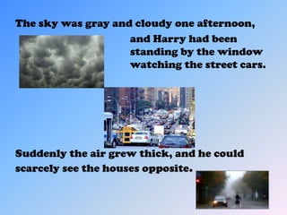The sky was gray and cloudy one afternoon,
                    and Harry had been
                    standing by the window
                    watching the street cars.




Suddenly the air grew thick, and he could
scarcely see the houses opposite.
 