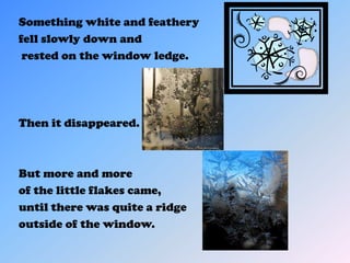 Something white and feathery
fell slowly down and
 rested on the window ledge.




Then it disappeared.



But more and more
of the little flakes came,
until there was quite a ridge
outside of the window.
 
