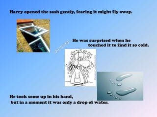 Harry opened the sash gently, fearing it might fly away.




                            He was surprised when he
                                  touched it to find it so cold.




He took some up in his hand,
but in a moment it was only a drop of water.
 