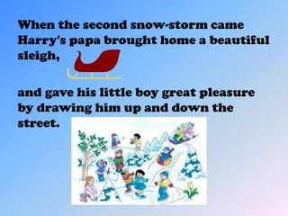 When the second snow-storm came
Harry's papa brought home a beautiful
sleigh,

and gave his little boy great pleasure
by drawing him up and down the
street.
 