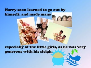 Harry soon learned to go out by
himself, and made many friends;




especially of the little girls, as he was very
generous with his sleigh.
 