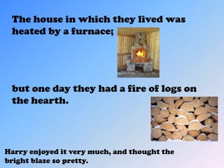 The house in which they lived was
 heated by a furnace;




 but one day they had a fire of logs on
 the hearth.




Harry enjoyed it very much, and thought the
bright blaze so pretty.
 