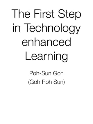 The First Step
in Technology
enhanced
Learning
Poh-Sun Goh
(Goh Poh Sun)
 