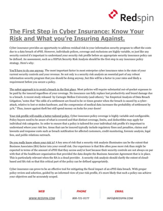The First Step in Cyber Insurance: Know Your
Risk and What you’re Insuring Against.
Cyber insurance provides an opportunity to address residual risk in your information security program to offset the costs
due to a data breach of ePHI. However, individuals polices, coverage and exclusions are highly variable, so just like any
security control it's important to understand your security risk profile before an appropriate security insurance policy can
be defined. An assessment, such as a HIPAA Security Risk Analysis should be the first step in any insurance policy
strategy. Here's why:

You'll have to do one anyway. The most important factor in most enterprise cyber insurance rates is the state of your
current security controls and your revenue. So not only is a security risk analysis an essential part of any robust
information security program that you should be doing anyway, but this will be a factor in your rates and likely a
requirement before you secure a policy.

The safest approach is to avoid a breach in the first place. Most policies will require substantial out-of-pocket expenses to
be paid by the insured regardless of your coverage. No insurance can fully replace lost productivity and brand damage due
to a breach. A recent study released by Carnegie Mellon University (and others), “An Empirical Analysis of Data Breach
Litigation,”notes that “the odds of a settlement are found to be 10 times greater when the breach is caused by a cyber-
attack, relative to lost or stolen hardware, and the compromise of medical data increases the probability of settlement by
31%.” Thus, insure against theft but still spend money on locks for your doors!

Your risk profile will enable a better tailored policy. Cyber insurance policy coverage is highly variable and configurable.
Policy buyers need to be aware of what is covered and that distinct coverage, limits, and deductibles may apply for
individual risk categories. In order to ensure that a policy is tailored for your individual risk profile it's important to
understand where your risk lies. Areas that can be insured typically include regulatory fines and penalties, claims and
lawsuits and response costs such as breach notification for affected customers, credit monitoring, forensic analysis, legal
fees, and public relations outreach.

Do you really know where your risk is? A key area of risk that a security risk analysis illuminates can be the extent that
Business Associates (BA) factor into your overall risk. Our experience is that BAs often pose more risk than might be
expected in terms of the amount of ePHI that they access and/or host because their security controls are not always on par
with that of the healthcare organization that provided the data despite the Business Associate Agreement that is in place.
This is particularly relevant when the BA is a cloud provider. A security risk analysis should clarify the extent of cloud-
based and BA risk so that this critical part of the policy can be defined appropriately.

Cyber insurance can prove to be an effective tool for mitigating the fiscal impact of an ePHI data breach. With proper
policy review and selection, guided by an informed view of your risk profile, it's more likely that such a policy can achieve
your objectives and be accurately scoped.




                         WEB                               PHONE                             EMAIL

                WWW.REDSPIN.COM                        800-721-9177                  INFO@REDSPIN.COM
 