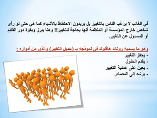‫في الغالب ال يرغب الناس بالتغيير بل يريدون االحتفاظ باألشياء كما هي حتى لو رأى‬
‫شخص خارج المؤسسة أو المنظمة أنها بحاجة للتغيير!! وهنا يبرز وبقوة دور القائم‬
‫أو المسئول عن التغيير.‬
‫وهو ما يسميه رونالد هافلوك في نموذجه بـ (عميل التغيير) والذي من أدواره :‬
‫ يحفز التغيير‬‫ يقدم الحلول‬‫ يعين على عملية التغيير‬‫- يرشد إلى المصادر‬

 