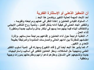 ‫أن التحفيز الذهني أو اإلستثارة الفكرية‬
‫أحد األبعاد المهمة لعملية التغيير ويتضمن هذا البعد :‬
‫1- السلوك القيادي للعاملين و إعادة النظر في عملهم ومراجعته وتقويمه ،‬
‫والتفكير الجاد العملي في كيفية أدائه بشكل أفضل ، وتنمية روح التنافس االيجابي‬
‫واالختالف البناء فيما بينهم مما يسهم في ابتكار بدائل وأساليب جديدة ومتطورة‬
‫ألداء العمل .‬
‫2- التغذية الراجعة حول أداء العاملين و إقناعهم بمراجعة ممارساتهم ،وإثارة‬
‫اهتمامهم للمقارنة بين أدائهم الحالي والممارسات المنشودة والمرتبطة بطبيعة‬
‫التحدي و التغيير.‬
‫3- كما يشير هذا البعد أيضا ً إلى ( قائد التغيير) ومهارته في تنمية أسلوب التفكير‬
‫العلمي ومنهجية حل المشكالت، وحفز العاملين للتفكير في أساليب واستراتيجيات‬
‫جديدة وتشجيعهم علي التساؤل وحفزهم لدعم آرائهم ومقترحاتهم بمبررات وجيهة‬
‫ومنطقية .‬

 