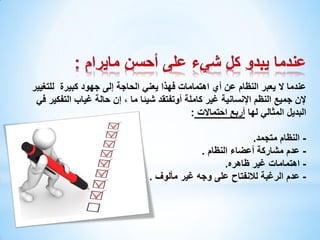 ‫عندما ال يعبر النظام عن أي اهتمامات فهذا يعني الحاجة إلى جهود كبيرة للتغيير‬
‫إلن جميع النظم اإلنسانية غير كاملة أوتفتقد شيئا ما ، إن حالة غياب التفكير في‬
‫البديل المثالي لها أربع احتماالت :‬
‫ النظام متجمد.‬‫ عدم مشاركة أعضاء النظام .‬‫ اهتمامات غير ظاهره.‬‫- عدم الرغبة لالنفتاح على وجه غير مألوف .‬

 