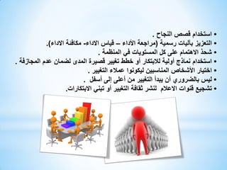 ‫• استخدام قصص النجاح .‬
‫• التعزيز بآليات رسمية (مراجعة األداء – قياس االداء- مكافئة االداء).‬
‫• شحذ االهتمام على كل المستويات في المنظمة .‬
‫• استخدام نماذج أولية لالبتكار أو خطط تغيير قصيرة المدى لضمان عدم المجازفة .‬
‫• اختيار األشخاص المناسبين ليكونوا عمالء التغيير .‬
‫• ليس بالضروري أن يبدأ التغيير من أعلى إلى أسفل .‬
‫• تشجيع قنوات االعالم لنشر ثقافة التغيير أو تبني االبتكارات.‬

 