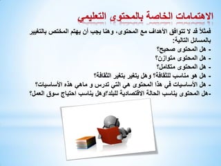 ‫فمثالً قد ال تتوافق األهداف مع المحتوى، وهنا يجب أن يهتم المختص بالتغيير‬
‫بالمسائل التالية:‬
‫ هل المحتوى صحيح؟‬‫ هل المحتوى متوازن؟‬‫ هل المحتوى متكامل؟‬‫ هل هو مناسب للثقافة؟ وهل يتغير بتغير الثقافة؟‬‫ هل األساسيات في هذا المحتوى هي التي تدرس و ماهي هذه األساسيات؟‬‫-هل المحتوى يناسب الحالة االقتصادية للبلد؟وهل يناسب احتياج سوق العمل؟‬

 