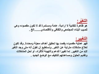 ‫التغيُر:‬

‫هو ظاهرة تلقائية ال إرادية، عامة ومستمرة قد ال تكون مقصوده وهي‬
‫تُصيب البناء المجتمعي والثقافي واالقتصادي.......الخ .‬

‫التغيير:‬
‫فهو عملية مقصوده يقصد بها تحقيق أهداف معينة ومحددة. وقد تكون‬
‫لعالج مشكالت مترتبة عن التغير. ونستطيع أن نقول أنه متى وجد التغُير‬
‫البد من التغيير. إما تغييرا للدعم والتهيئة لألفراد، أو لحل المشكالت‬
‫وتقديم الحلول ومساعدتهم للتكيف مع الوضع الجديد .‬

 