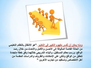 ‫ومنه يمكن أن نُفسر مفهوم التغيير في التعليم :"هو االنتقال بالنظام التعليمي‬
‫من الحالة القائمة المألوفة إلى األحسن واألكمل واألحدث،من خالل رصد‬
‫الواقع، ورسم معالم المستقبل، والبناء التدريجي خاللهما وفق خطة متجددة‬
‫تنطلق من الواقع وتتكئ على اإلمكانات والظروف والدراسات المقدمة من‬
‫أهل االختصاص وتستفيد من تجارب اآلخرين "‬

 