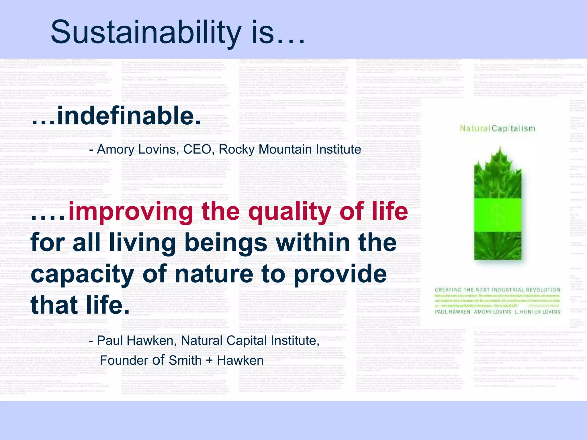Sustainability is… … indefinable.   - Amory Lovins, CEO, Rocky Mountain Institute  .... improving the quality of life  for all living beings within the capacity of nature to provide that life.   ‐ Paul Hawken, Natural Capital Institute,    Founder  of  Smith + Hawken  