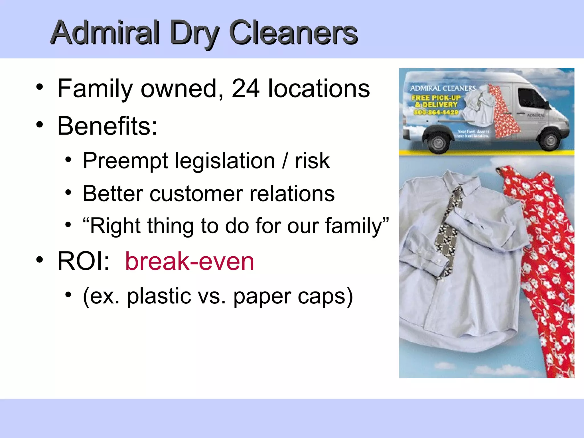 Admiral Dry Cleaners  Family owned, 24 locations Benefits: Preempt legislation / risk Better customer relations “ Right thing to do for our family” ROI:  break-even   (ex. plastic vs. paper caps)  