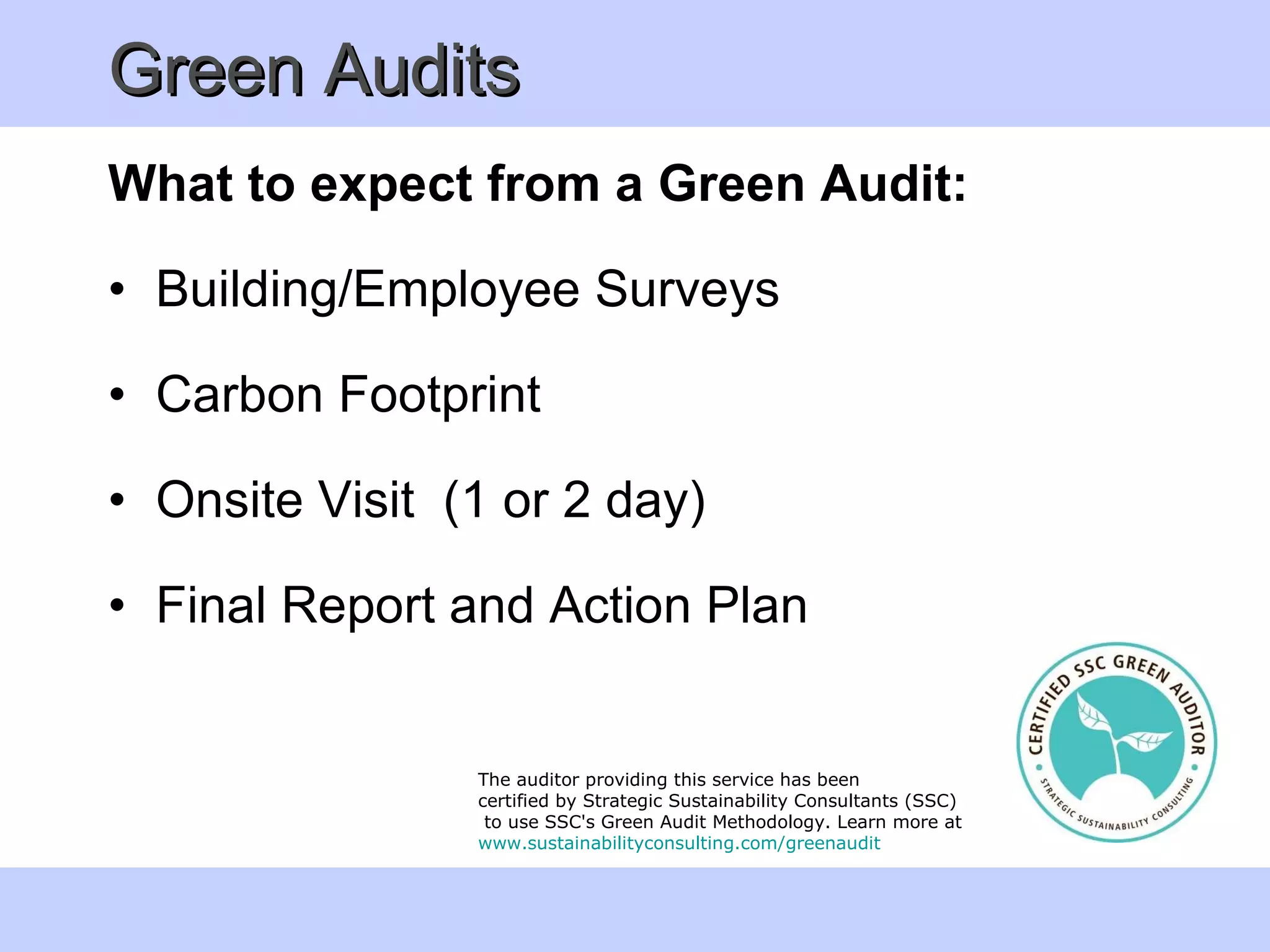 Green Audits What to expect from a Green Audit:  Building/Employee Surveys  Carbon Footprint  Onsite Visit  (1 or 2 day) Final Report and Action Plan The auditor providing this service has been  certified by Strategic Sustainability Consultants (SSC) to use SSC's Green Audit Methodology. Learn more at  www. sustainabilityconsulting . com/greenaudit  