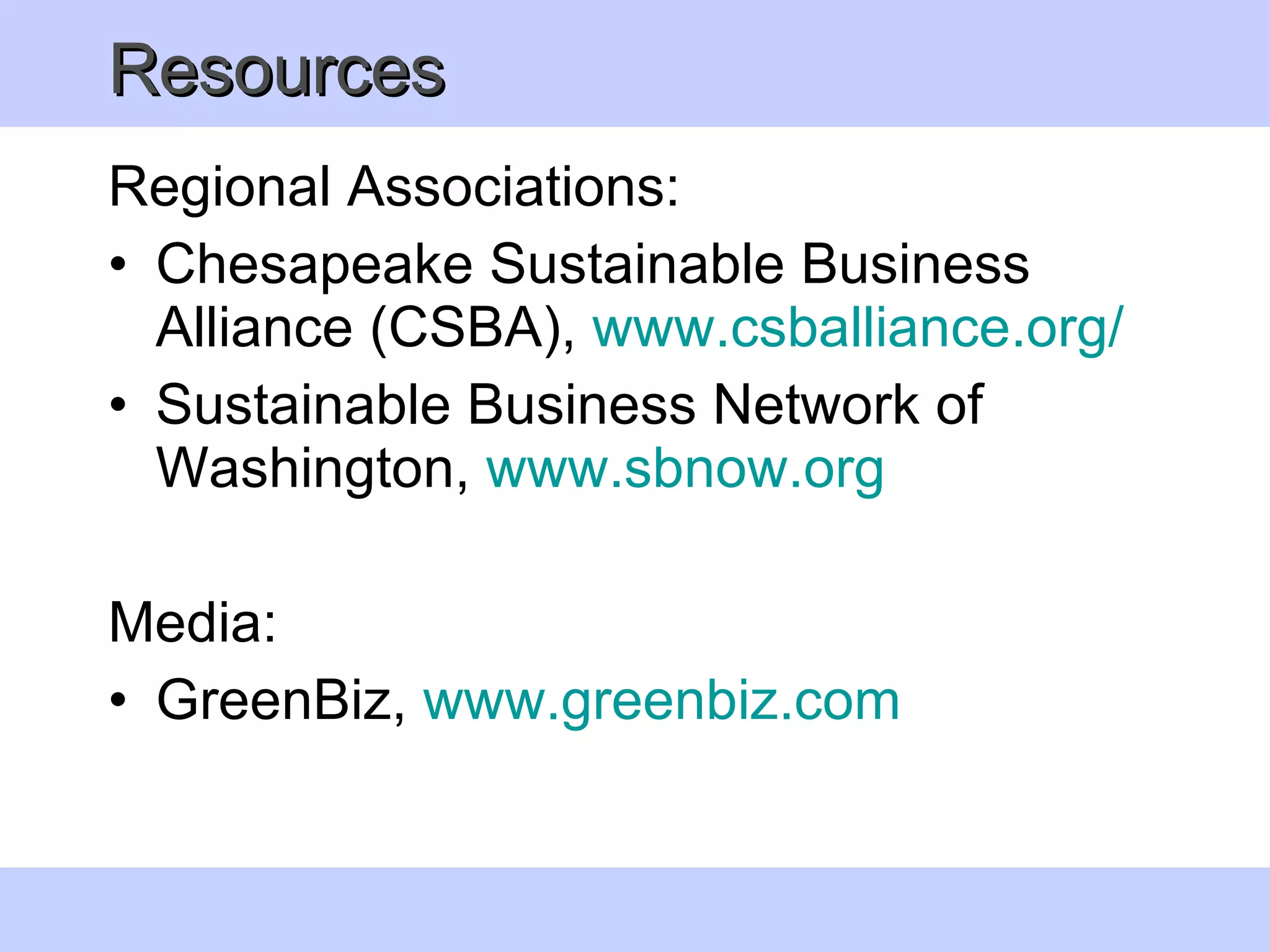 Resources Regional Associations: Chesapeake Sustainable Business Alliance (CSBA),  www. csballiance .org/ Sustainable Business Network of Washington,  www. sbnow .org   Media:  GreenBiz,  www. greenbiz .com   