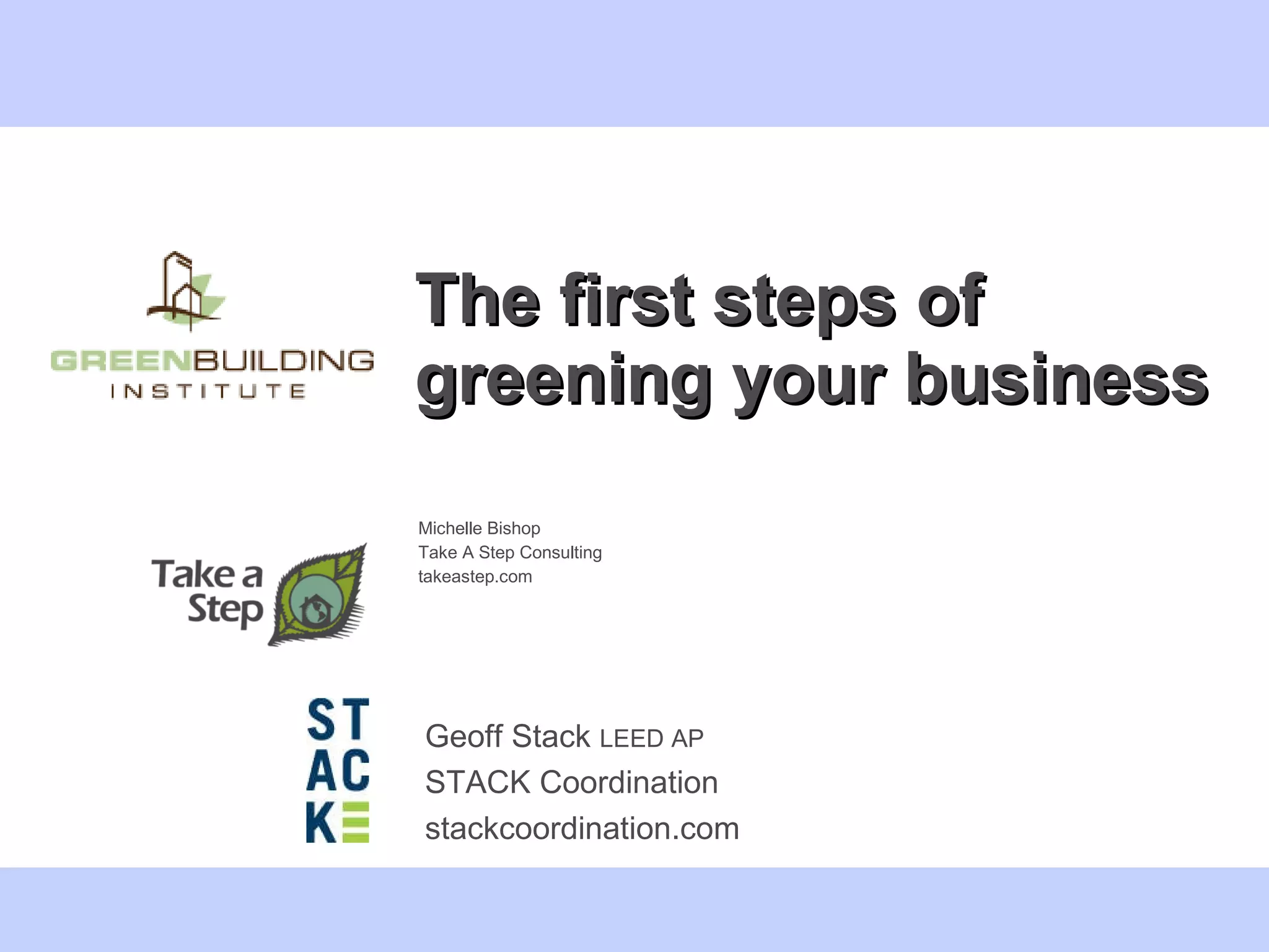 The first steps of greening your business Michelle Bishop  Take A Step Consulting takeastep.com Geoff Stack  LEED AP STACK Coordination stackcoordination.com 