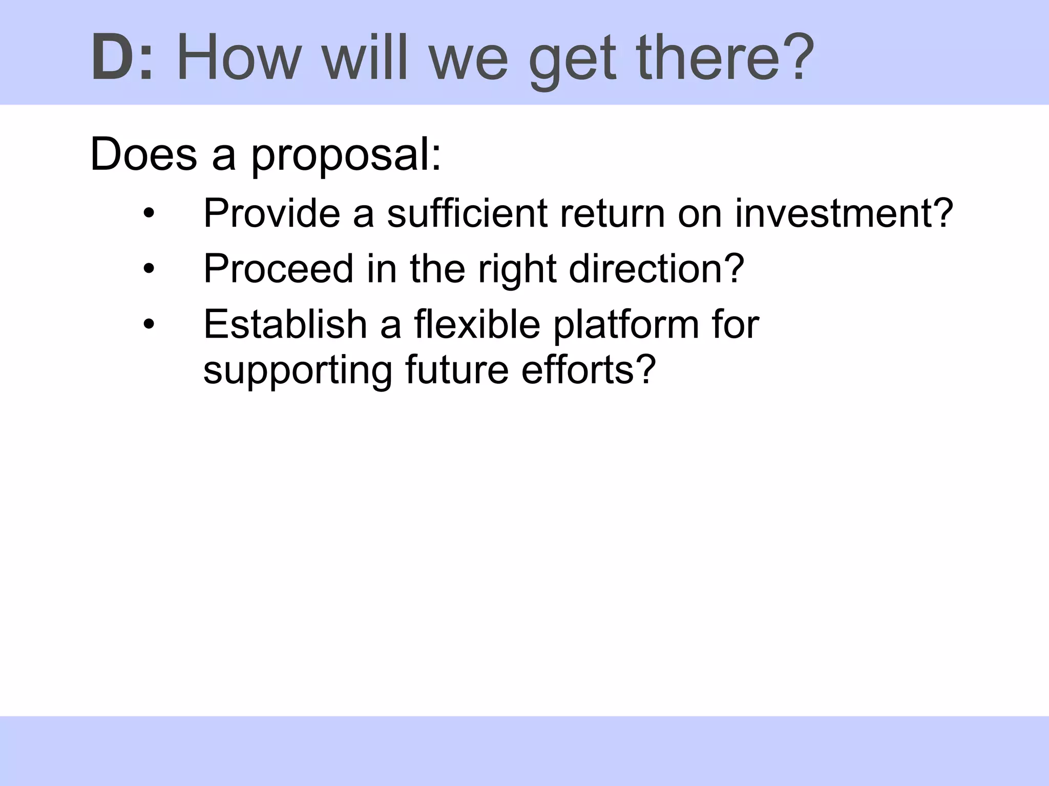 D:  How will we get there? Does a proposal: Provide a sufficient return on investment?  Proceed in the right direction? Establish a flexible platform for supporting future efforts? 