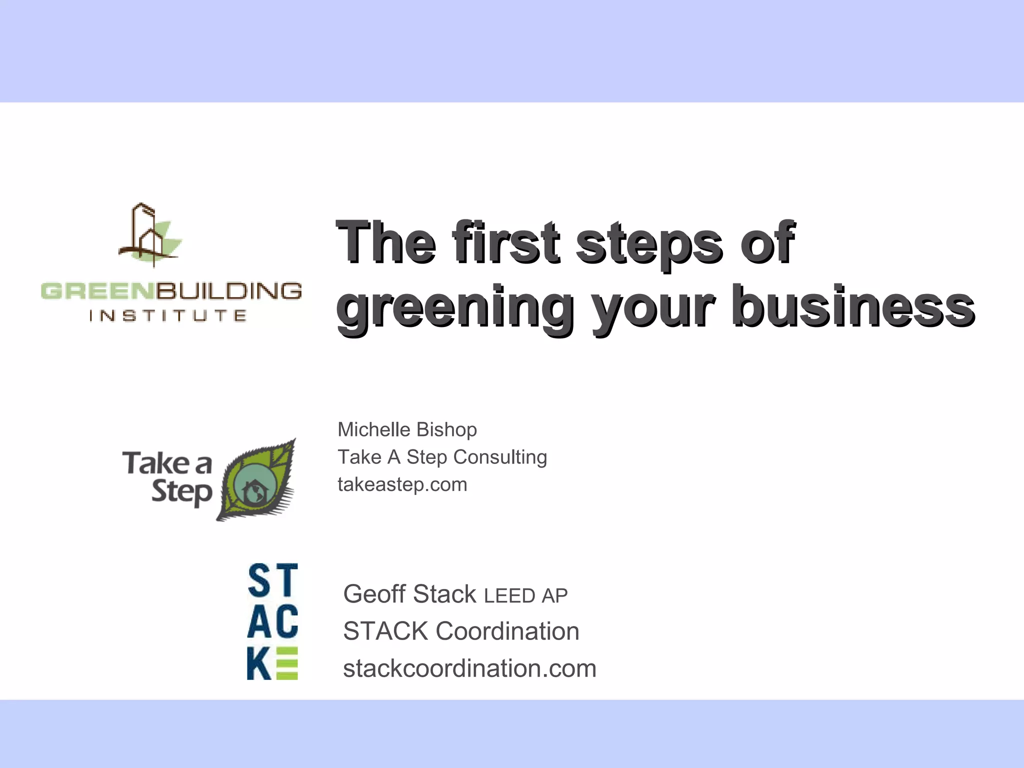 The first steps of greening your business Michelle Bishop  Take A Step Consulting takeastep.com Geoff Stack  LEED AP STACK Coordination stackcoordination.com 