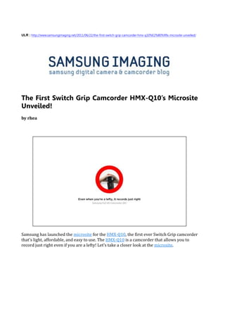 ULR : http://www.samsungimaging.net/2011/06/22/the-first-switch-grip-camcorder-hmx-q10%E2%80%99s-microsite-unveiled/




The First Switch Grip Camcorder HMX-Q10’s Microsite
Unveiled!
by rhea




Samsung has launched the microsite for the HMX-Q10, the first ever Switch Grip camcorder
that’s light, affordable, and easy to use. The HMX-Q10 is a camcorder that allows you to
record just right even if you are a lefty! Let’s take a closer look at the microsite.
 