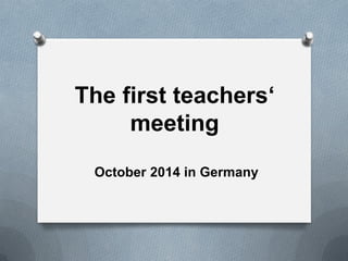 The first teachers‘
meeting
October 2014 in Germany
 