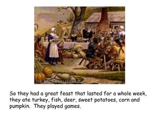 So they had a great feast that lasted for a whole week, they ate turkey, fish, deer, sweet potatoes, corn and pumpkin.  They played games.   