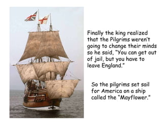 Finally the king realized that the Pilgrims weren’t going to change their minds so he said, “You can get out of jail, but you have to leave England.”   So the pilgrims set sail for America on a ship called the “Mayflower.”   