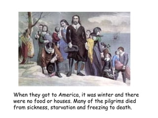 When they got to America, it was winter and there were no food or houses. Many of the pilgrims died from sickness, starvation and freezing to death.   