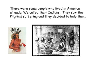 There were some people who lived in America already. We called them Indians.  They saw the Pilgrims suffering and they decided to help them.   