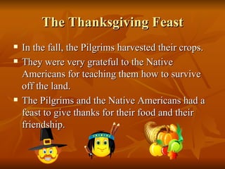 The Thanksgiving Feast In the fall, the Pilgrims harvested their crops. They were very grateful to the Native Americans for teaching them how to survive off the land. The Pilgrims and the Native Americans had a feast to give thanks for their food and their friendship.  