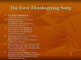 The First Thanksgiving Song The First Thanksgiving   (Tune:The Muffin Man ) The Pilgrims came to America America, America. The Pilgrims came to America a long, long time ago. They sailed on the Mayflower the Mayflower, the Mayflower. They sailed on the Mayflower a long, long time ago. They made friends with the Indians The Indians, the Indians. They made friends with the Indians a long, long time ago. They planted seeds. The corn grew tall The corn grew tall. The corn grew tall. They planted seeds. The corn grew tall a long, long time ago. They had a great Thanksgiving feast Thanksgiving feast, Thanksgiving feast. They had a great Thanksgiving feast a long, long time ago. 