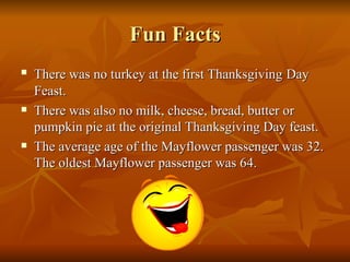 Fun Facts There was no turkey at the first Thanksgiving   Day Feast. There was also no milk, cheese, bread, butter or pumpkin pie at the original Thanksgiving Day feast. The average age of the Mayflower passenger was 32. The oldest Mayflower passenger was 64. 