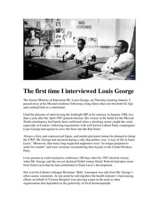  

The first time I interviewed Louis George
The former Minister of Education Mr. Louis George, on Thursday morning January 2,
passed away at his Micoud residence following a long illness that cost him both his legs
and confined him to a wheelchair.
I had the pleasure of interviewing the forthright MP at his ministry in January 1988, less
than a year after the April 1987 general election. His victory in the battle for the Micoud
North constituency had barely been confirmed when a shocking rumor caught the wind,
especially in Castries: following negotiations with well known Labour Party campaigners
Louis George had agreed to cross the floor into the Red Zone!
Always a fiery and controversial figure, and amidst persistent rumors he planned to dump
the UWP, Mr. George had declared during a rally that politics was “a way of life in Saint
Lucia.” Moreover, that many long-neglected supporters were “no longer prepared to
settle for crumbs” and were seriously reconsidering their loyalty to the United Workers
Party.
I was present at a televised press conference 100 days after his 1987 election victory,
when Mr. George said the not yet declared Nobel winner Derek Walcott had taken more
from Saint Lucia than he had contributed to Saint Lucia’s development.
Not even his Cabinet colleague Romanus ‘Billy’ Lansiquot was safe from Mr. George’s
often caustic comments. At one point he told reporters the health minister’s fund-raising
efforts on behalf of Victoria Hospital were proving a pain in the neck to other
organizations that depended on the generosity of local businesspeople.

	
  

 