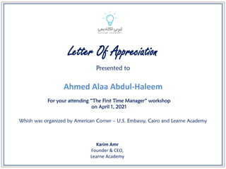 Presented to
For your attending “The First Time Manager“ workshop
on April 1, 2021
Letter Of Appreciation
Whish was organized by American Corner – U.S. Embassy, Cairo and Learne Academy
Karim Amr
Founder & CEO,
Learne Academy
Ahmed Alaa Abdul-Haleem
 