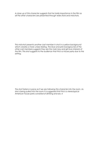 A close up of this character suggests that he holds importance in the film as
all the other characters are presented through wide shots and mid shots.

This mid-shot presents another cast member in shot in a yellow background
which creates a more unisex feeling. The blue and pink backgrounds of the
other cast members suggests they are the main boy and girl love interests of
the film. This shot suggests to the audience that this is a house party due to the
setting.

The shot fastens in pace as if we are following this character into the room. As
she is being pulled into the room it is suggested that this is a stereotypical
American house party consisted of drinking and sex. 4

 