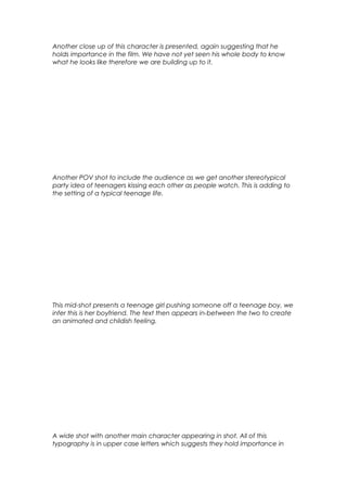 Another close up of this character is presented, again suggesting that he
holds importance in the film. We have not yet seen his whole body to know
what he looks like therefore we are building up to it.

Another POV shot to include the audience as we get another stereotypical
party idea of teenagers kissing each other as people watch. This is adding to
the setting of a typical teenage life.

This mid-shot presents a teenage girl pushing someone off a teenage boy, we
infer this is her boyfriend. The text then appears in-between the two to create
an animated and childish feeling.

A wide shot with another main character appearing in shot. All of this
typography is in upper case letters which suggests they hold importance in

 