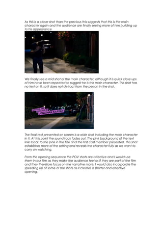 As this is a closer shot than the previous this suggests that this is the main
character again and the audience are finally seeing more of him building up
to his appearance

We finally see a mid shot of the main character, although it is quick close ups
of him have been repeated to suggest he is the main character. This shot has
no text on it, so it does not detract from the person in the shot.

The final text presented on screen is a wide shot including the main character
in it. At this point the soundtrack fades out. The pink background of the text
links back to the pink in the title and the first cast member presented. This shot
establishes more of the setting and reveals the character fully as we want to
carry on watching.
From this opening sequence the POV shots are affective and I would use
them in our film as they make the audience feel as if they are part of the film
and they therefore focus on the narrative more. I would also incorporate the
speeding up of some of the shots as it creates a shorter and effective
opening.

 