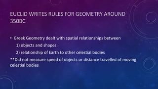 EUCLID WRITES RULES FOR GEOMETRY AROUND
350BC
• Greek Geometry dealt with spatial relationships between
1) objects and shapes
2) relationship of Earth to other celestial bodies
**Did not measure speed of objects or distance travelled of moving
celestial bodies
 