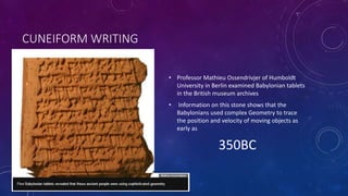 CUNEIFORM WRITING
• Professor Mathieu Ossendrivjer of Humboldt
University in Berlin examined Babylonian tablets
in the British museum archives
• Information on this stone shows that the
Babylonians used complex Geometry to trace
the position and velocity of moving objects as
early as
350BC
 