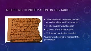 ACCORDING TO INFORMATION ON THIS TABLET
• The Babylonians calculated the area
of a celestial trapezoid to measure:
• 1) when Jupiter would appear
• 2) speed of the planet Jupiter
• 3) distance that Jupiter travelled
*Jupiter was believed to represent the
god Marduk
 